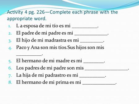 Activity 4 pg. 226—Complete each phrase with the appropriate word. 1. L a esposa de mi tío es mi __________. 2. El padre de mi padre es mi _____________.
