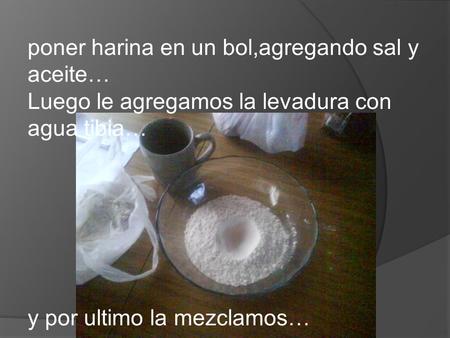 Poner harina en un bol,agregando sal y aceite… Luego le agregamos la levadura con agua tibia… y por ultimo la mezclamos…