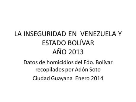 LA INSEGURIDAD EN VENEZUELA Y ESTADO BOLÍVAR AÑO 2013 Datos de homicidios del Edo. Bolívar recopilados por Adón Soto Ciudad Guayana Enero 2014.
