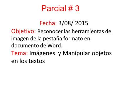 Parcial # 3 Fecha: 3/08/ 2015 Objetivo: Reconocer las herramientas de imagen de la pestaña formato en documento de Word. Tema: Imágenes y Manipular objetos.