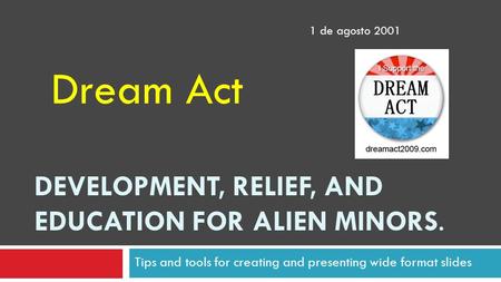 DEVELOPMENT, RELIEF, AND EDUCATION FOR ALIEN MINORS. Tips and tools for creating and presenting wide format slides Dream Act 1 de agosto 2001.