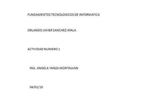FUNDAMENTOS TECNOLOGICOS DE INFORMATICA ORLANDO JAVIER SANCHEZ AYALA ACTIVIDAD NUMERO 1 ING. ANGELA YANZA MONTALVAN 04/01/10.