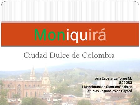 Ciudad Dulce de Colombia Moniquirá Ana Esperanza Torres M. 825283 Licenciatura en Ciencias Sociales Estudios Regionales de Boyacá.
