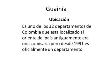 Guainía Ubicación Es uno de los 32 departamentos de Colombia que esta localizado al oriente del país antiguamente era una comisaria pero desde 1991 es.