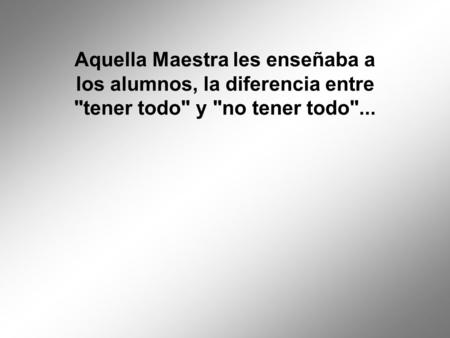 Aquella Maestra les enseñaba a los alumnos, la diferencia entre tener todo y no tener todo...