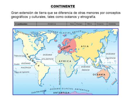 CONTINENTE Gran extensión de tierra que se diferencia de otras menores por conceptos geográficos y culturales, tales como océanos y etnografía.