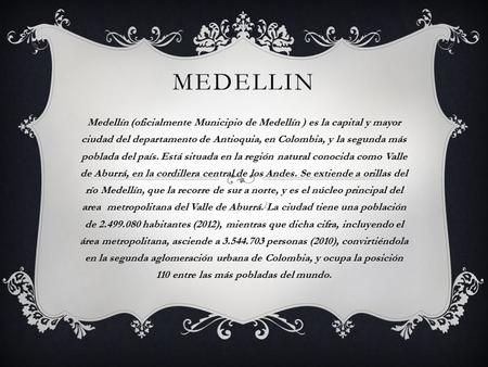 MEDELLIN Medellín (oficialmente Municipio de Medellín ) es la capital y mayor ciudad del departamento de Antioquia, en Colombia, y la segunda más poblada.