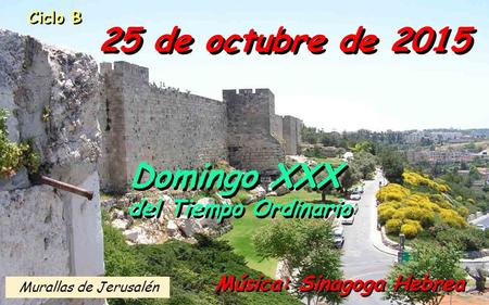 Ciclo B 25 de octubre de 2015 Música: Sinagoga Hebrea Domingo XXX del Tiempo Ordinario Domingo XXX del Tiempo Ordinario Murallas de Jerusalén.
