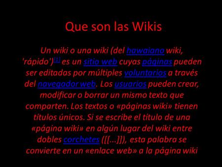 Que son las Wikis Un wiki o una wiki (del hawaiano wiki, 'rápido') [1] es un sitio web cuyas páginas pueden ser editadas por múltiples voluntarios a través.