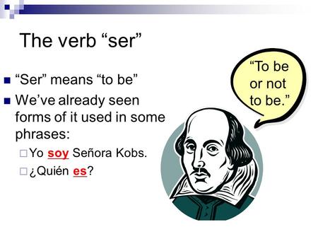 The verb “ser” “Ser” means “to be” We’ve already seen forms of it used in some phrases:  Yo soy Señora Kobs.  ¿Quién es? “To be or not to be.”
