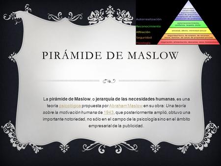 Pirámide de Maslow La pirámide de Maslow, o jerarquía de las necesidades humanas, es una teoría psicológica propuesta por Abraham Maslow en su obra: Una.