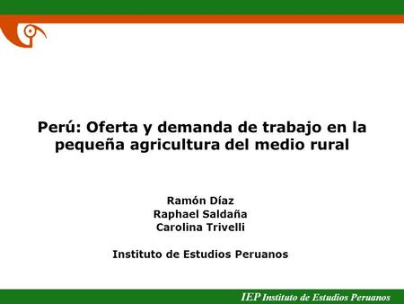 IEP Instituto de Estudios Peruanos Perú: Oferta y demanda de trabajo en la pequeña agricultura del medio rural Ramón Díaz Raphael Saldaña Carolina Trivelli.