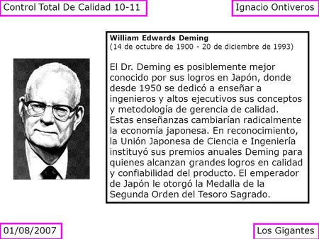 William Edwards Deming (14 de octubre de 1900 - 20 de diciembre de 1993) El Dr. Deming es posiblemente mejor conocido por sus logros en Japón, donde desde.