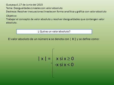 Guayaquil, 17 de Junio del 2015 Tema: Desigualdades Lineales con valor absoluto Destreza: Resolver inecuaciones lineales en forma analítica y gráfica con.