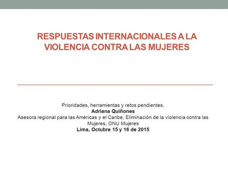 RESPUESTAS INTERNACIONALES A LA VIOLENCIA CONTRA LAS MUJERES Prioridades, herramientas y retos pendientes. Adriana Quiñones Asesora regional para las Américas.