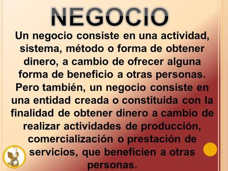 Un negocio consiste en una actividad, sistema, método o forma de obtener dinero, a cambio de ofrecer alguna forma de beneficio a otras personas. Pero también,