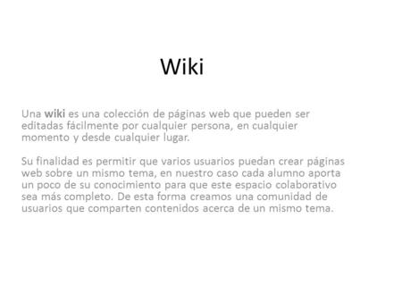 Wiki Una wiki es una colección de páginas web que pueden ser editadas fácilmente por cualquier persona, en cualquier momento y desde cualquier lugar. Su.