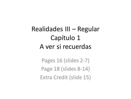 Realidades III – Regular Capítulo 1 A ver si recuerdas Pages 16 (slides 2-7) Page 18 (slides 8-14) Extra Credit (slide 15)
