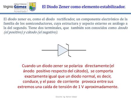 Docente: Ing. Raimon Salazar El Diodo Zener como elemento estabilizador. El diodo zener es, como el diodo rectificador, un componente electrónico de la.