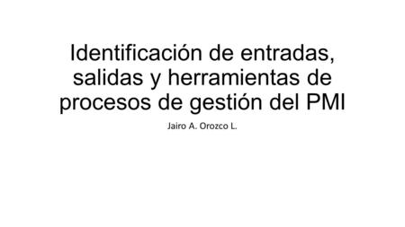 Identificación de entradas, salidas y herramientas de procesos de gestión del PMI Jairo A. Orozco L.