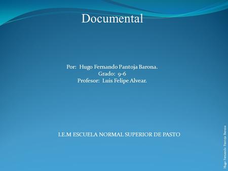 Documental Por: Hugo Fernando Pantoja Barona. Grado: 9-6 Profesor: Luis Felipe Alvear. Hugo Fernando Pantoja Barona I.E.M ESCUELA NORMAL SUPERIOR DE PASTO.