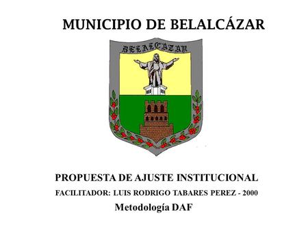 MUNICIPIO DE BELALCÁZAR PROPUESTA DE AJUSTE INSTITUCIONAL FACILITADOR: LUIS RODRIGO TABARES PEREZ - 2000 Metodología DAF.