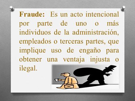 Fraude: Es un acto intencional por parte de uno o más individuos de la administración, empleados o terceras partes, que implique uso de engaño para obtener.