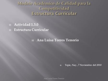  Actividad 1.3.0  Estructura Curricular  Ana Luisa Torres Tenorio  Tepic, Nay., 7 Noviembre del 2010 Ana Luisa Torres Tenorio.
