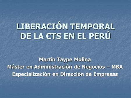 LIBERACIÓN TEMPORAL DE LA CTS EN EL PERÚ Martín Taype Molina Máster en Administración de Negocios – MBA Especialización en Dirección de Empresas.