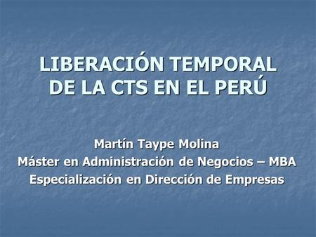 LIBERACIÓN TEMPORAL DE LA CTS EN EL PERÚ Martín Taype Molina Máster en Administración de Negocios – MBA Especialización en Dirección de Empresas.