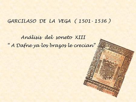 GARCILASO DE LA VEGA ( 1501- 1536 ) Análisis del soneto XIII “ A Dafne ya los brazos le crecian”