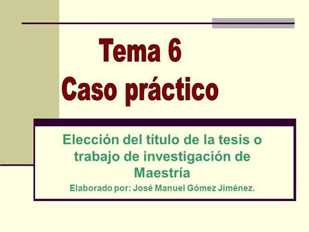 Tema 6 Caso práctico Elección del título de la tesis o trabajo de investigación de Maestría Elaborado por: José Manuel Gómez Jiménez.