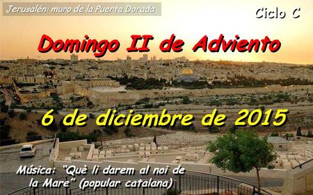 Ciclo C Domingo II de Adviento 6 de diciembre de 2015 Música: “Què li darem al noi de la Mare” (popular catalana) Jerusalén: muro de la Puerta Dorada.