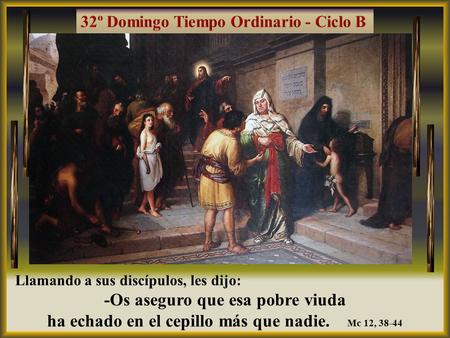 Llamando a sus discípulos, les dijo: -Os aseguro que esa pobre viuda ha echado en el cepillo más que nadie. Mc 12, 38-44.