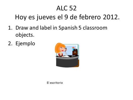 ALC 52 Hoy es jueves el 9 de febrero 2012. 1.Draw and label in Spanish 5 classroom objects. 2.Ejemplo El escritorio.