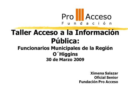 Taller Acceso a la Información Pública: Funcionarios Municipales de la Región O´Higgins 30 de Marzo 2009 Ximena Salazar Oficial Senior Fundación Pro Acceso.