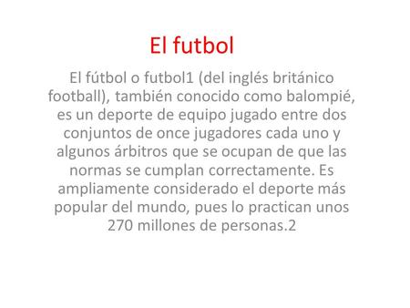 El futbol El fútbol o futbol1 (del inglés británico football), también conocido como balompié, es un deporte de equipo jugado entre dos conjuntos de once.