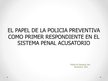 EL PAPEL DE LA POLICIA PREVENTIVA COMO PRIMER RESPONDIENTE EN EL SISTEMA PENAL ACUSATORIO Puebla de Zaragoza, Pub.. Noviembre, 2015.