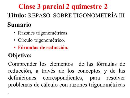 Clase 3 parcial 2 quimestre 2 Título: REPASO SOBRE TIGONOMETRÍA III Sumario Razones trigonométricas. Círculo trigonométrico. Fórmulas de reducción. Objetivo: