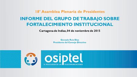 18° Asamblea Plenaria de Presidentes INFORME DEL GRUPO DE TRABAJO SOBRE FORTALECIMIENTO INSTITUCIONAL Cartagena de Indias, 04 de noviembre de 2015 Gonzalo.