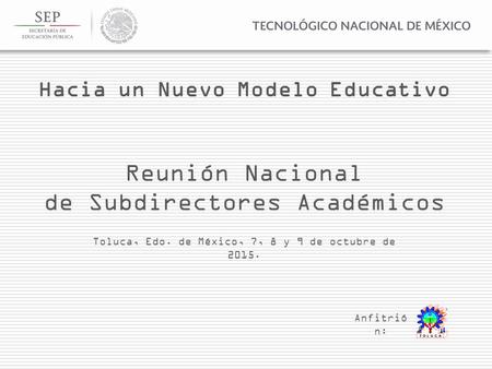 Reunión Nacional de Subdirectores Académicos Toluca, Edo. de México, 7, 8 y 9 de octubre de 2015. Anfitrió n: Hacia un Nuevo Modelo Educativo.