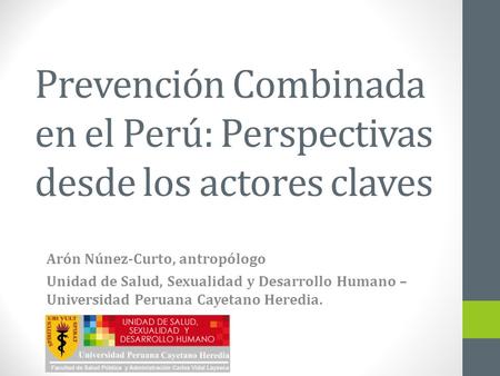 Prevención Combinada en el Perú: Perspectivas desde los actores claves Arón Núnez-Curto, antropólogo Unidad de Salud, Sexualidad y Desarrollo Humano –