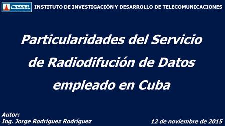INSTITUTO DE INVESTIGACIÓN Y DESARROLLO DE TELECOMUNICACIONES Particularidades del Servicio de Radiodifución de Datos empleado en Cuba Autor: Ing. Jorge.