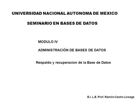 UNIVERSIDAD NACIONAL AUTONOMA DE MEXICO MODULO IV ADMINISTRACIÓN DE BASES DE DATOS Respaldo y recuperacion de la Base de Datos E.I. L.E. Prof. Ramón Castro.