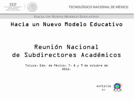 Reunión Nacional de Subdirectores Académicos Toluca, Edo. de México, 7, 8 y 9 de octubre de 2015. Anfitrió n: Hacia un Nuevo Modelo Educativo.