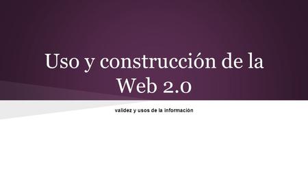 Uso y construcción de la Web 2.0 validez y usos de la información.