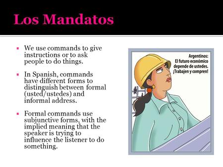 Los Mandatos We use commands to give instructions or to ask people to do things. In Spanish, commands have different forms to distinguish between formal.