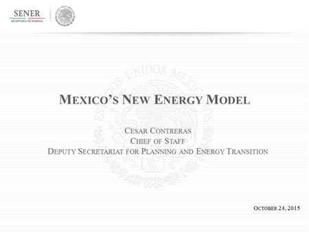 M EXICO ’ S N EW E NERGY M ODEL O CTOBER 24, 2015 C ESAR C ONTRERAS C HIEF OF S TAFF D EPUTY S ECRETARIAT FOR P LANNING AND E NERGY T RANSITION.