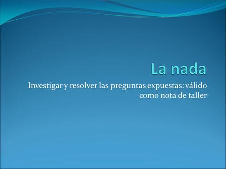 La nada Investigar y resolver las preguntas expuestas: válido como nota de taller.