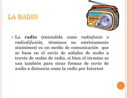 LA RADIO Es un medio de comunicación que se basa en el envió de señales de  audio a través de ondas de radio. También hay otras formas de envió a  distancia. -